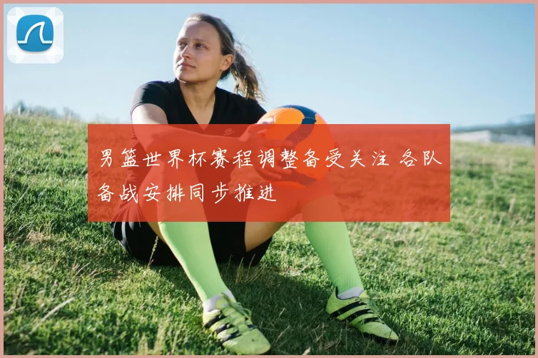 男篮世界杯赛程调整备受关注 各队备战安排同步推进