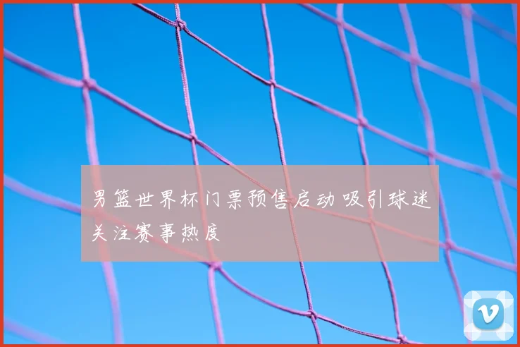 男篮世界杯门票预售启动 吸引球迷关注赛事热度