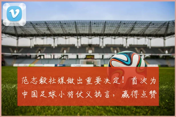 范志毅社媒做出重要决定!首次为中国足球小将仗义执言,赢得点赞