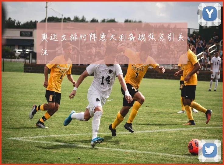 奥运女排对阵意大利备战焦点引关注