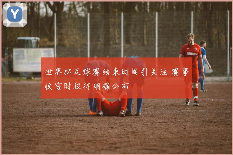 世界杯足球赛结束时间引关注 赛事收官时段待明确公布
