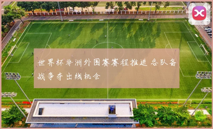 世界杯非洲外围赛赛程推进 各队备战争夺出线机会