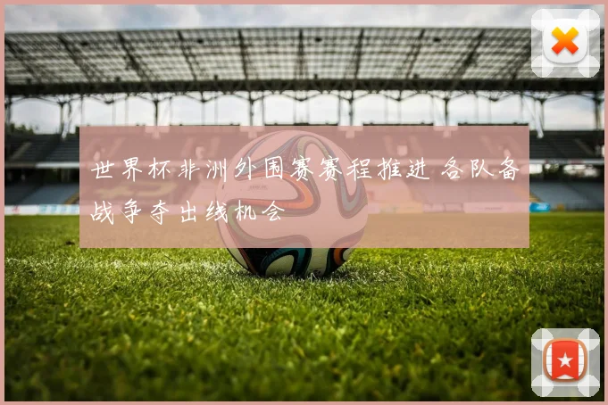 世界杯非洲外围赛赛程推进 各队备战争夺出线机会
