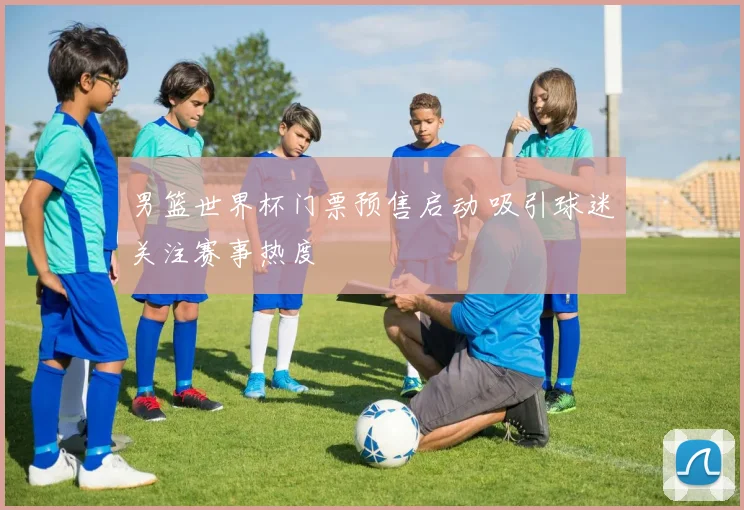 男篮世界杯门票预售启动 吸引球迷关注赛事热度