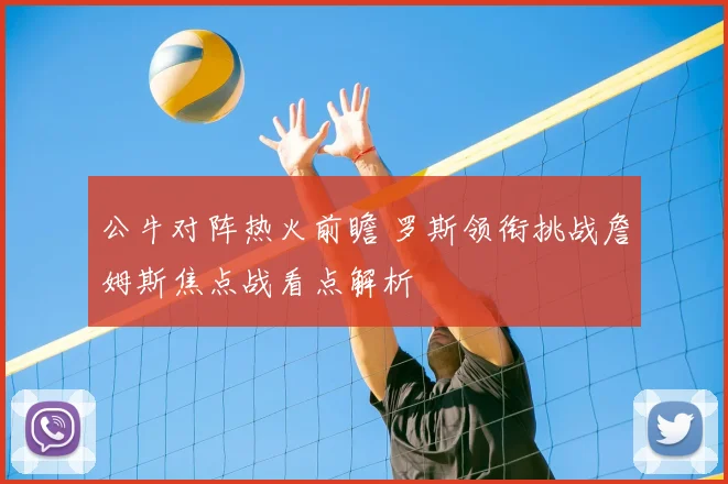 公牛对阵热火前瞻 罗斯领衔挑战詹姆斯焦点战看点解析