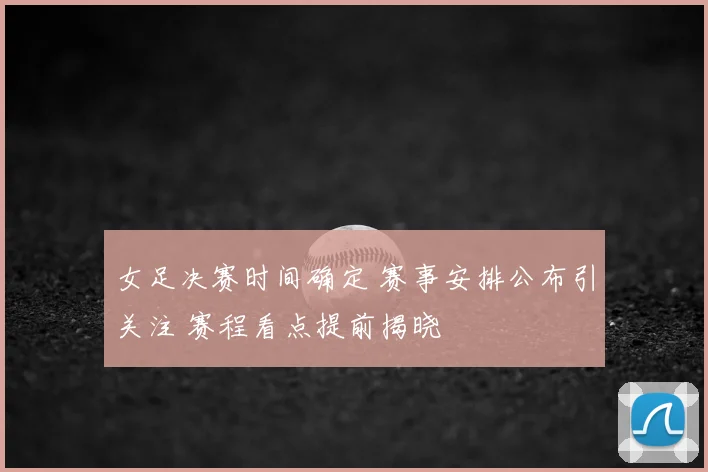 女足决赛时间确定 赛事安排公布引关注 赛程看点提前揭晓