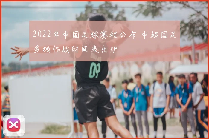 2022年中国足球赛程公布 中超国足多线作战时间表出炉