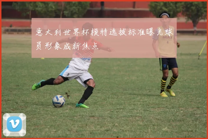 意大利世界杯模特选拔标准曝光球员形象成新焦点