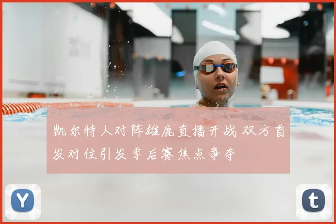 凯尔特人对阵雄鹿直播开战 双方首发对位引发季后赛焦点争夺