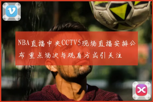 NBA直播中央CCTV5现场直播安排公布 重点场次与观看方式引关注