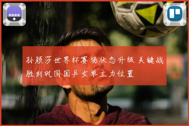 孙颖莎世界杯赛场状态升级 关键战胜利巩固国乒女单主力位置