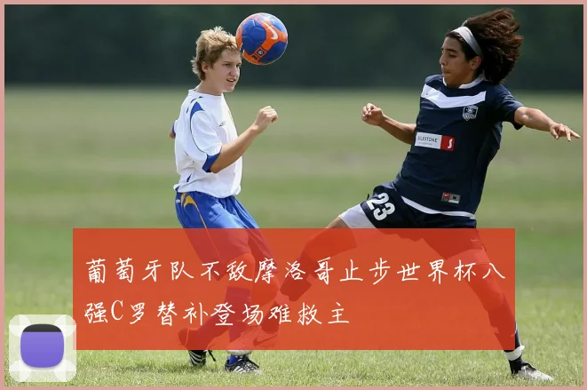 葡萄牙队不敌摩洛哥止步世界杯八强C罗替补登场难救主