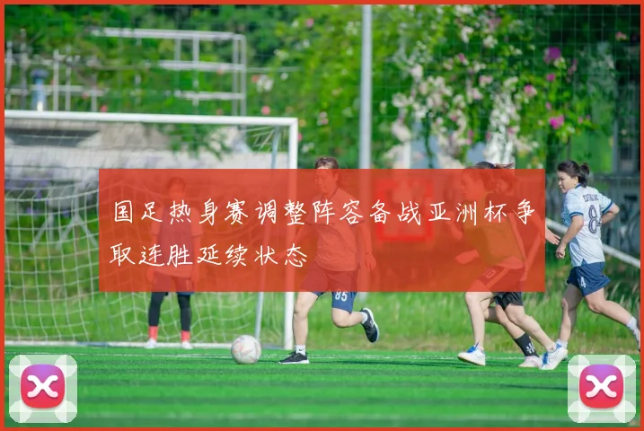 国足热身赛调整阵容备战亚洲杯争取连胜延续状态