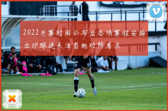 2022开赛时间公布后各项赛程安排出炉球迷关注首轮对阵看点