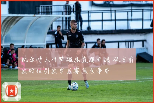 凯尔特人对阵雄鹿直播开战 双方首发对位引发季后赛焦点争夺
