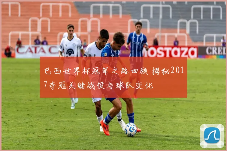 巴西世界杯冠军之路回顾 揭秘2017夺冠关键战役与球队变化