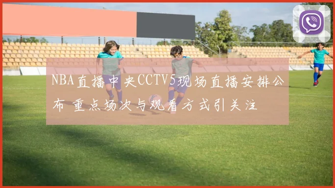 NBA直播中央CCTV5现场直播安排公布 重点场次与观看方式引关注