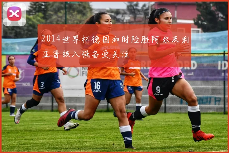 2014世界杯德国加时险胜阿尔及利亚晋级八强备受关注