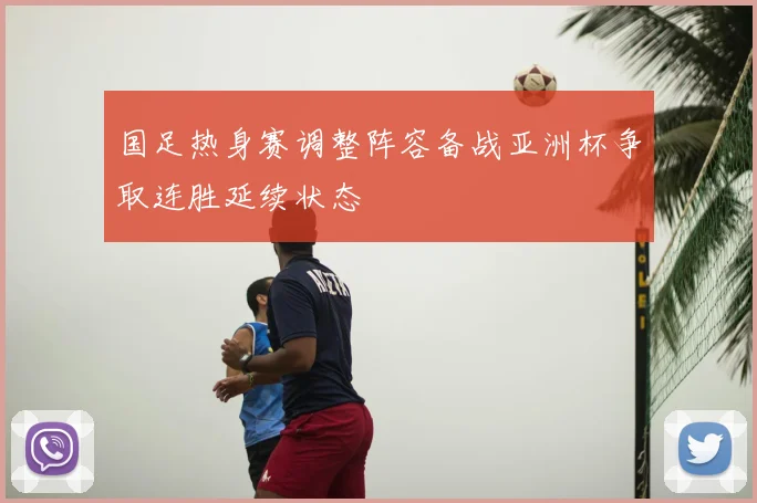 国足热身赛调整阵容备战亚洲杯争取连胜延续状态