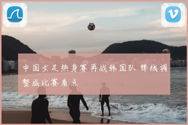 中国女足热身赛再战韩国队 锋线调整成比赛看点