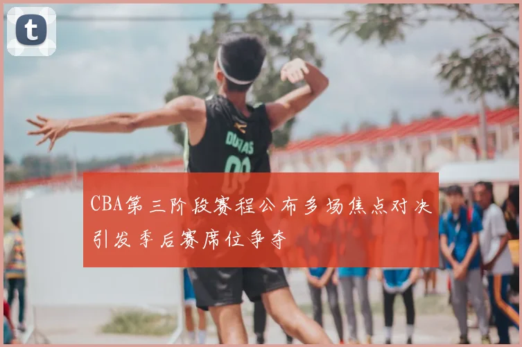 CBA第三阶段赛程公布多场焦点对决引发季后赛席位争夺