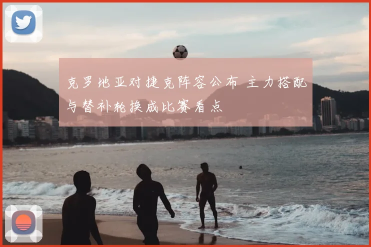 克罗地亚对捷克阵容公布 主力搭配与替补轮换成比赛看点