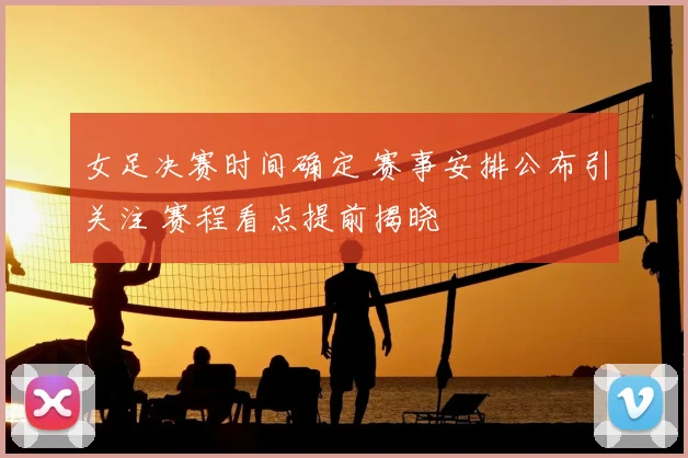 女足决赛时间确定 赛事安排公布引关注 赛程看点提前揭晓