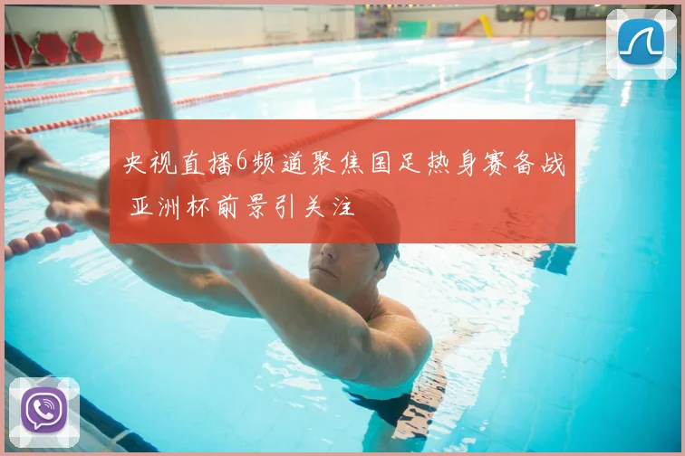 央视直播6频道聚焦国足热身赛备战 亚洲杯前景引关注