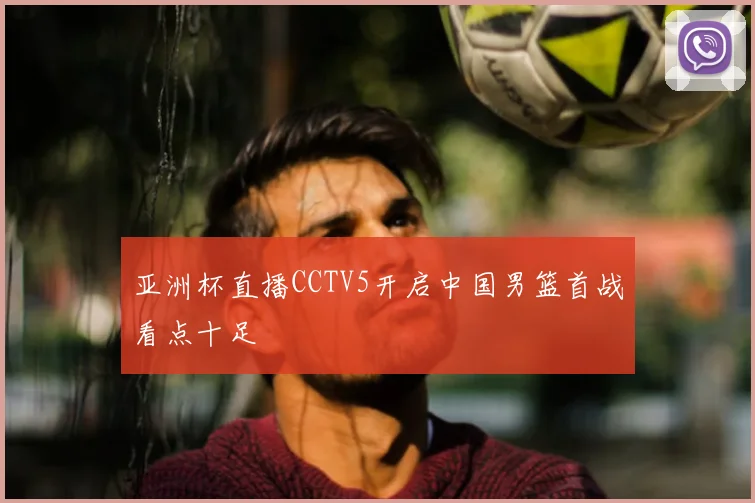 亚洲杯直播CCTV5开启中国男篮首战看点十足