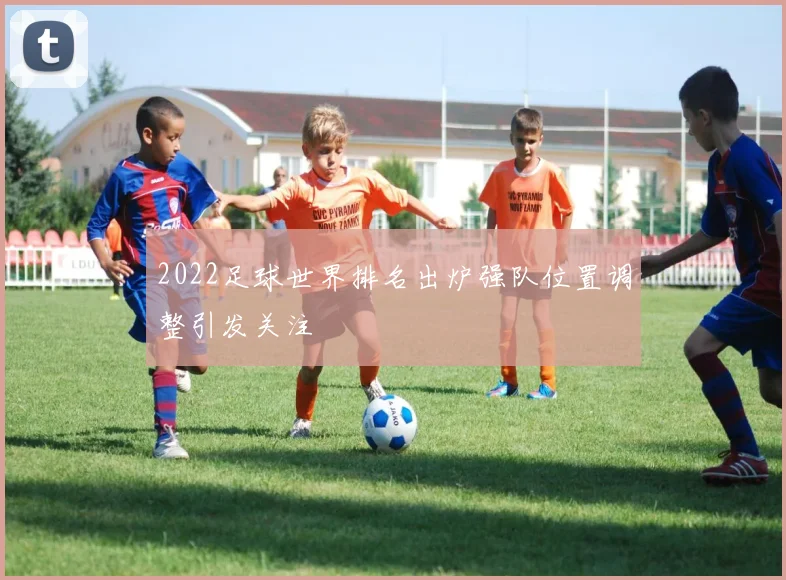2022足球世界排名出炉强队位置调整引发关注