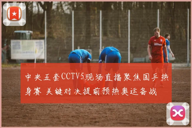 中央五套CCTV5现场直播聚焦国乒热身赛 关键对决提前预热奥运备战