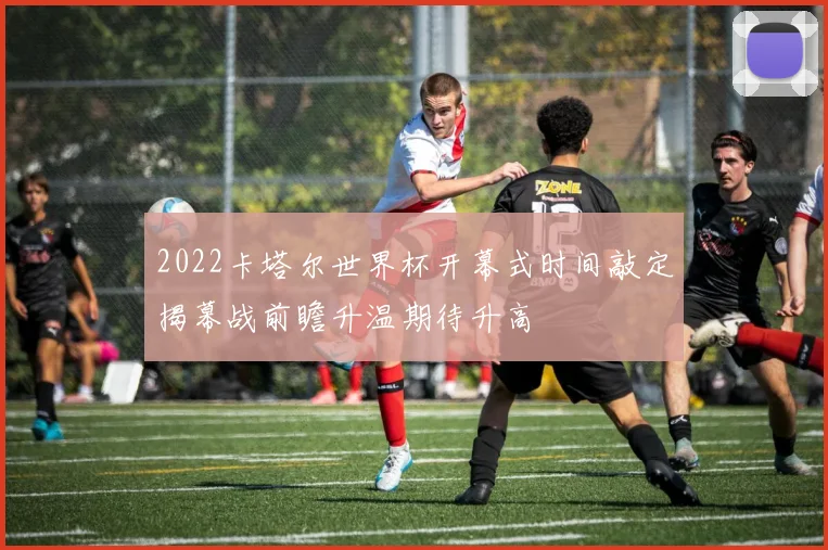 2022卡塔尔世界杯开幕式时间敲定揭幕战前瞻升温期待升高