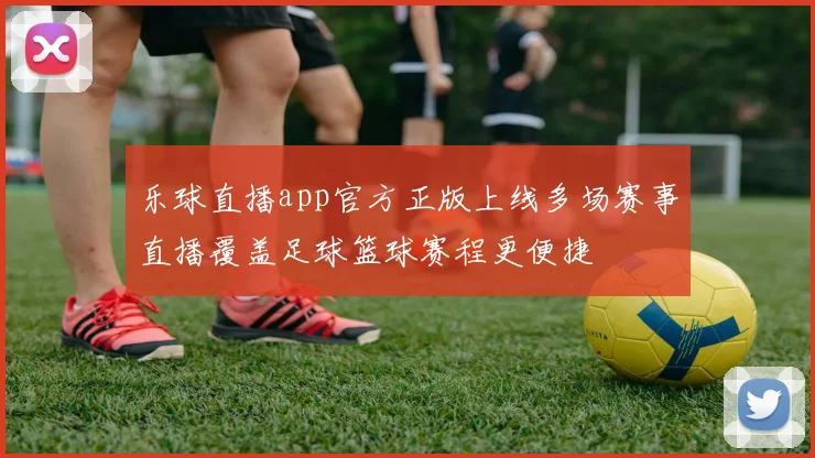 乐球直播app官方正版上线多场赛事直播覆盖足球篮球赛程更便捷