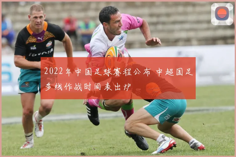 2022年中国足球赛程公布 中超国足多线作战时间表出炉