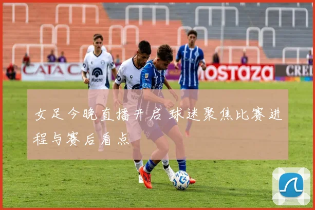 女足今晚直播开启 球迷聚焦比赛进程与赛后看点