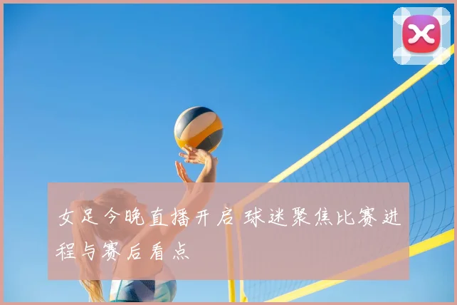 女足今晚直播开启 球迷聚焦比赛进程与赛后看点