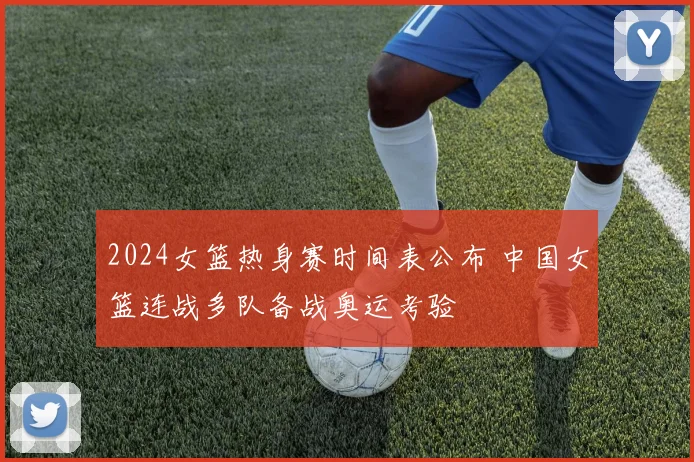 2024女篮热身赛时间表公布 中国女篮连战多队备战奥运考验