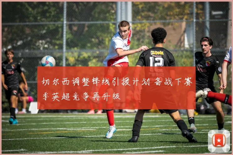 切尔西调整锋线引援计划 备战下赛季英超竞争再升级