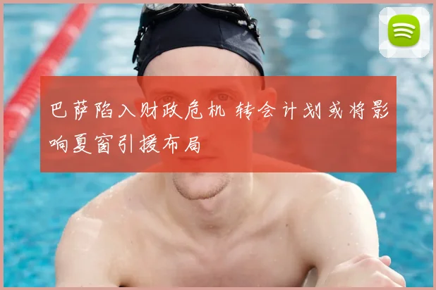 巴萨陷入财政危机 转会计划或将影响夏窗引援布局
