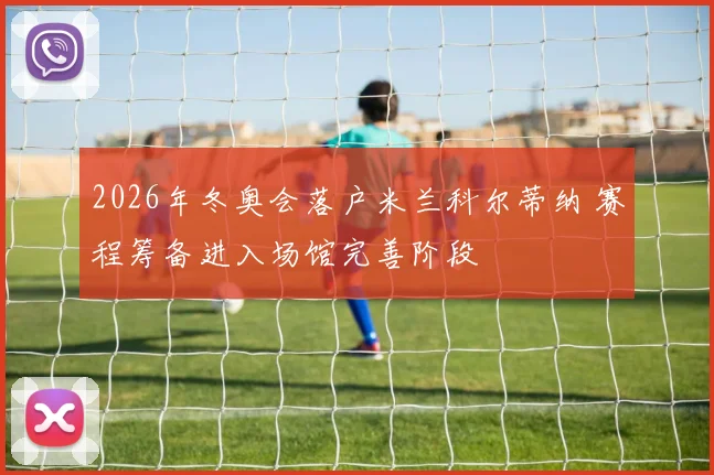 2026年冬奥会落户米兰科尔蒂纳 赛程筹备进入场馆完善阶段