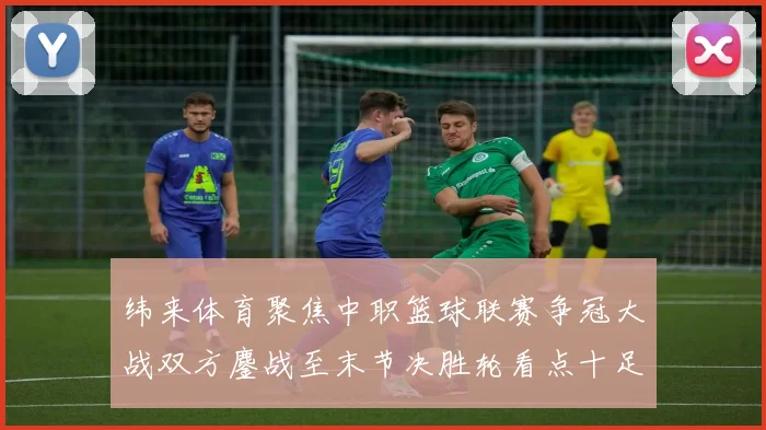 纬来体育聚焦中职篮球联赛争冠大战双方鏖战至末节决胜轮看点十足
