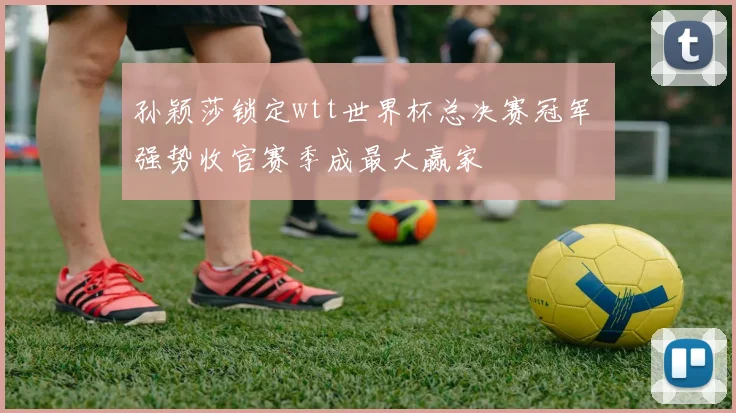 孙颖莎锁定wtt世界杯总决赛冠军 强势收官赛季成最大赢家